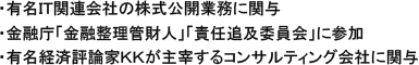・有名IT関連会社の株式公開業務に関与・金融庁「金融整理管財人」「責任追及委員会」に参加・有名経済評論家KKが主宰するコンサルティング会社に関与