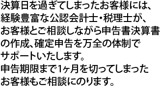 決算日を過ぎてしまったお客様には、経験豊富な公認会計士・税理士が、お客様とご相談しながら申告書決算書の作成、確定申告を万全の体制でサポートいたします。申告期限まで1ヶ月を切ってしまったお客様もご相談にのります。