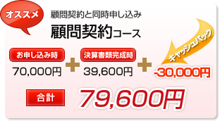 オススメ 顧問契約と同時申し込み 顧問契約コース お申し込み時 70,000円+決算書類完成時39,600円+キャッシュバック-30,000円 合 計79,600円
