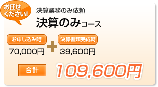 お任せください! 決算業務のみ依頼 決算のみコース お申し込み時
70,000円+決算書類完成時39,600円 合 計 109,600円