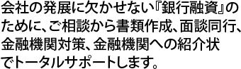 会社の発展に欠かせない『銀行融資』のために、ご相談から書類作成、面談同行、金融機関対策、金融機関への紹介状でトータルサポートします。