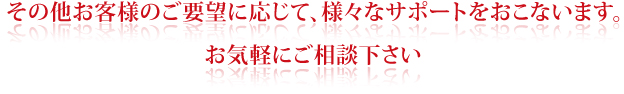 その他お客様のご要望に応じて、様々なサポートをおこないます。お気軽にご相談下さい