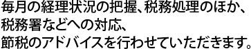 毎月の経理状況の把握、税務処理のほか、税務署などへの対応、節税のアドバイスを行わせていただきます。