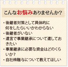 こんなお悩みありませんか？・ 後継者対策として具体的に何をしたらいいかわからない・ 後継者がいない・ 遺言で事業継承について遺しておきたい・ 事業継承に必要な資金はどのくらいか？・ 自社株贈与について教えてほしい