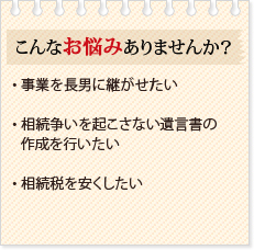 こんなお悩みありませんか?・ 事業を長男に継がせたい・ 相続争いを起こさない遺言書の作成を行いたい・ 相続税を安くしたい