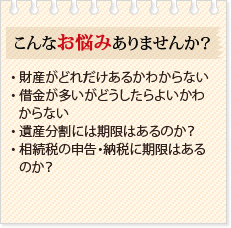 こんなお悩みありませんか?・ 財産がどれだけあるかわからない・ 借金が多いがどうしたらよいかわからない・ 遺産分割には期限はあるのか?・ 相続税の申告・納税に期限はあるのか?
