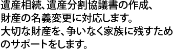 遺産相続、遺産分割協議書の作成、財産の名義変更に対応します。大切な財産を、争いなく家族に残すためのサポートをします。