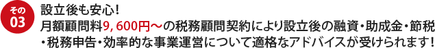その03設立後も安心! 月額顧問料9, 600円~の税務顧問契約により設立後の融資・助成金・節税・税務申告・効率的な事業運営について適格なアドバイスが受けられます!
