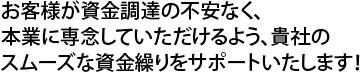 お客様が資金調達の不安なく、本業に専念していただけるよう、貴社のスムーズな資金繰りをサポートいたします!